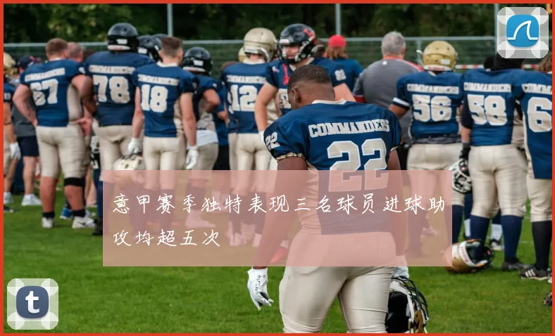 意甲赛季独特表现三名球员进球助攻均超五次