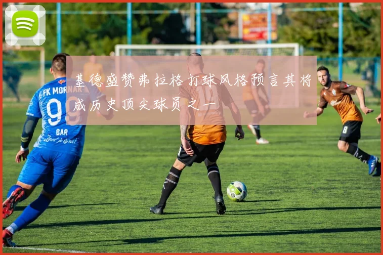 基德盛赞弗拉格打球风格预言其将成历史顶尖球员之一