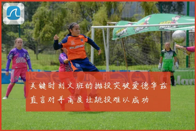 关键时刻文班的抛投突破爱德华兹直言对手高度让跳投难以成功