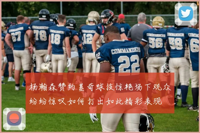 杨瀚森赞约基奇球技惊艳场下观众纷纷惊叹如何打出如此精彩表现