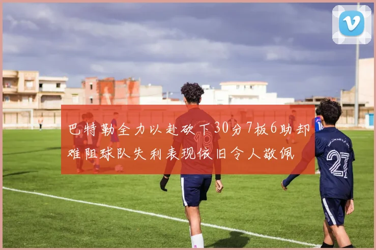 巴特勒全力以赴砍下30分7板6助却难阻球队失利表现依旧令人敬佩