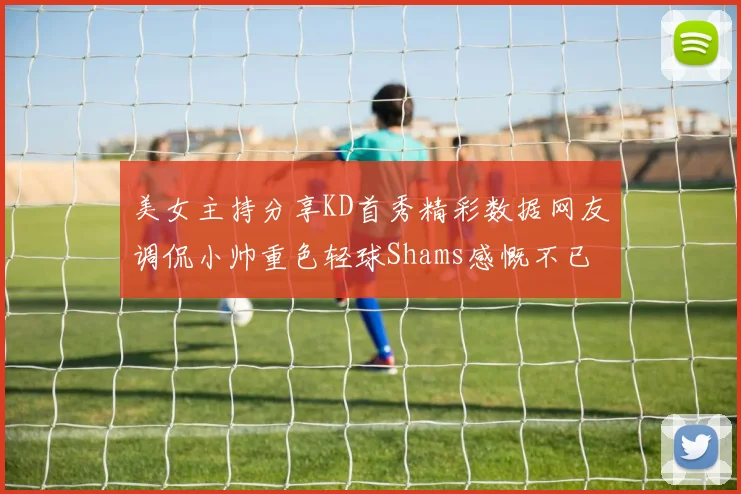 美女主持分享KD首秀精彩数据网友调侃小帅重色轻球Shams感慨不已