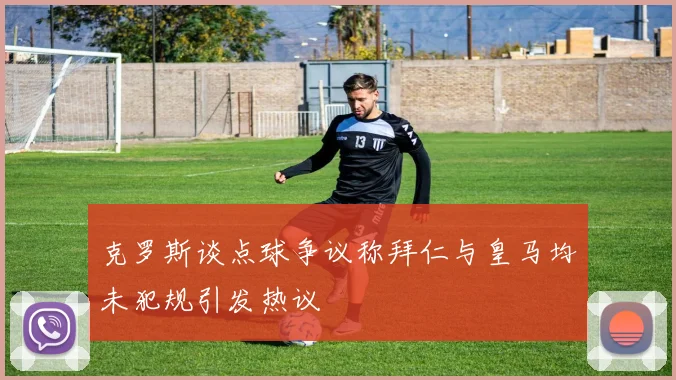 克罗斯谈点球争议称拜仁与皇马均未犯规引发热议