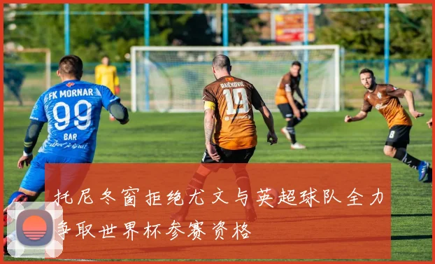 托尼冬窗拒绝尤文与英超球队全力争取世界杯参赛资格