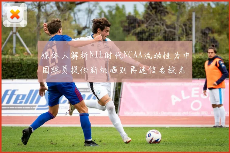 媒体人解析NIL时代NCAA流动性为中国球员提供新机遇别再迷信名校光环