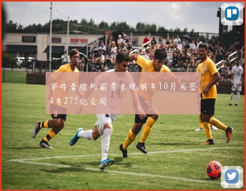字母哥续约前景乐观明年10月或签4年275亿合同