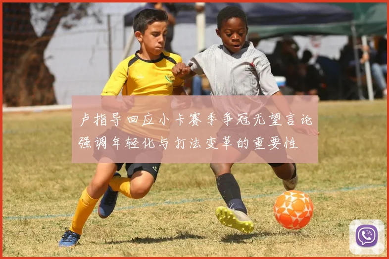 卢指导回应小卡赛季争冠无望言论强调年轻化与打法变革的重要性