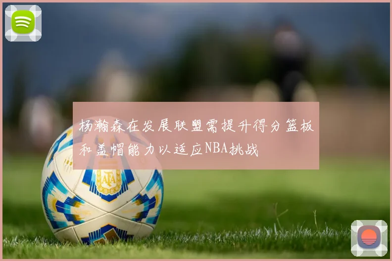 杨瀚森在发展联盟需提升得分篮板和盖帽能力以适应NBA挑战