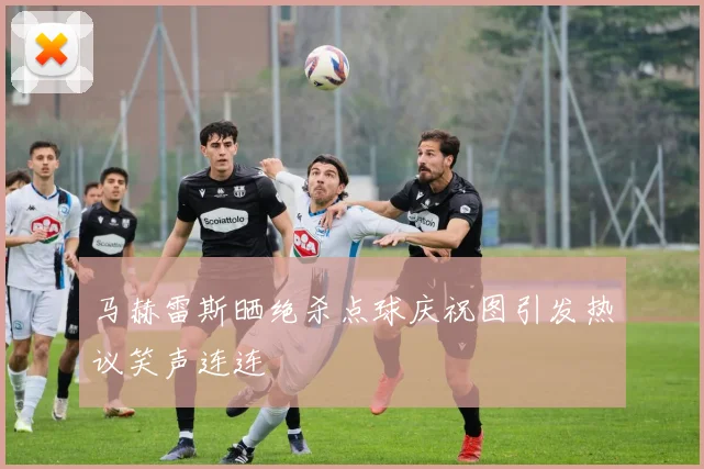 马赫雷斯晒绝杀点球庆祝图引发热议笑声连连