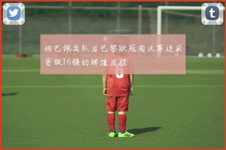 姆巴佩离队后巴黎欧冠淘汰赛连获晋级16强的辉煌历程