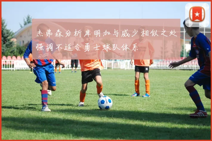 杰弗森分析库明加与威少相似之处强调不适合勇士球队体系