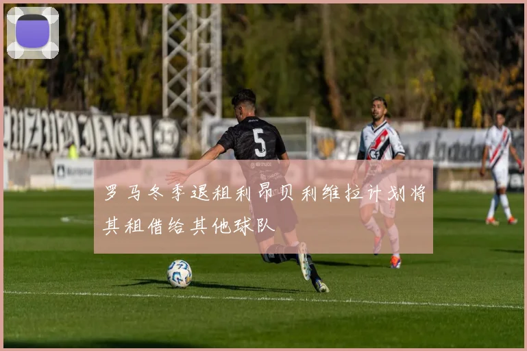 罗马冬季退租利昂贝利维拉计划将其租借给其他球队