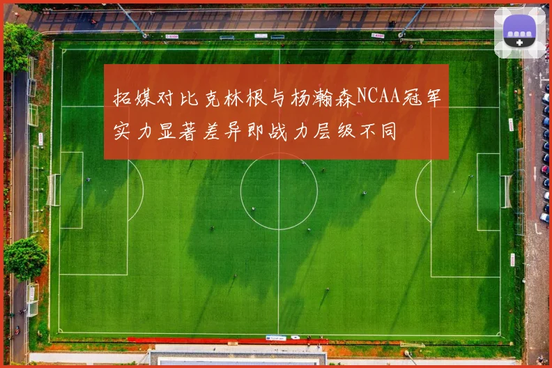 拓媒对比克林根与杨瀚森NCAA冠军实力显著差异即战力层级不同