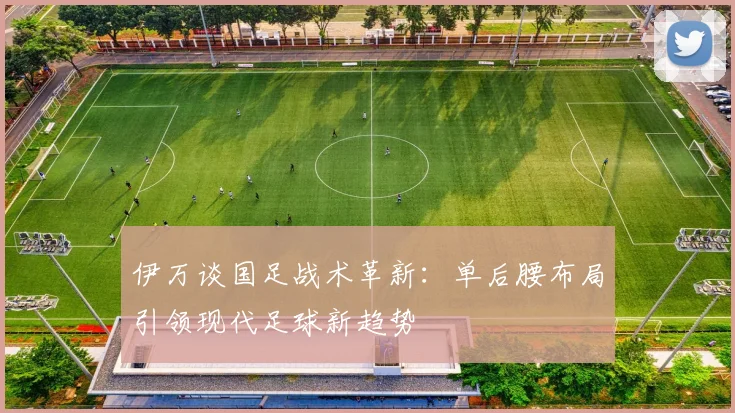 伊万谈国足战术革新：单后腰布局引领现代足球新趋势
