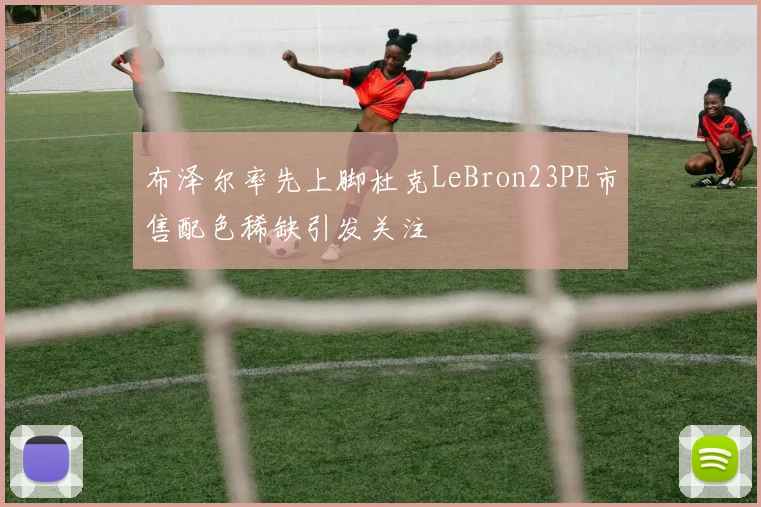 布泽尔率先上脚杜克LeBron23PE市售配色稀缺引发关注
