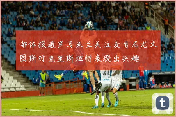 都体报道罗马米兰关注麦肯尼尤文图斯对克里斯坦特表现出兴趣