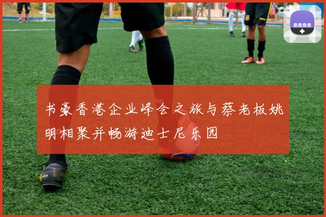 书豪香港企业峰会之旅与蔡老板姚明相聚并畅游迪士尼乐园