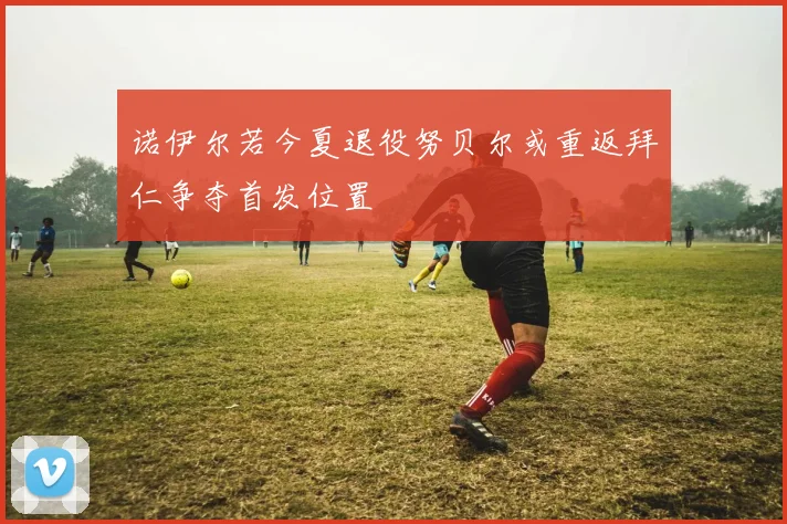 诺伊尔若今夏退役努贝尔或重返拜仁争夺首发位置