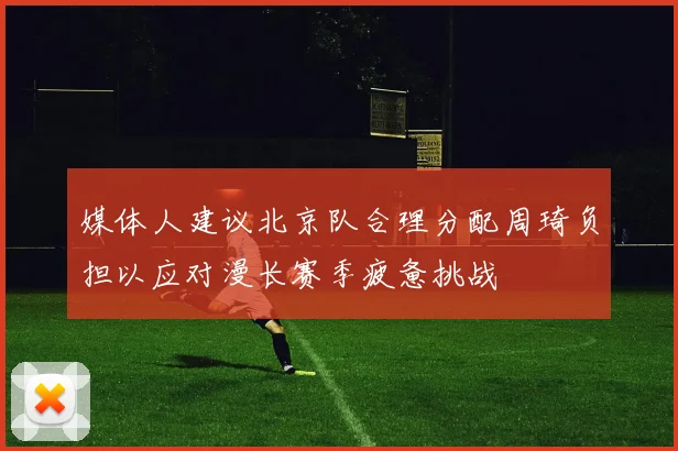 媒体人建议北京队合理分配周琦负担以应对漫长赛季疲惫挑战
